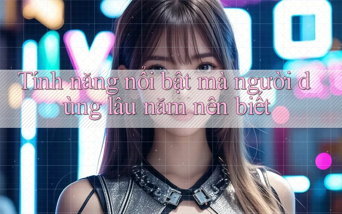 Tính năng nổi bật mà người dùng lâu năm nên biết