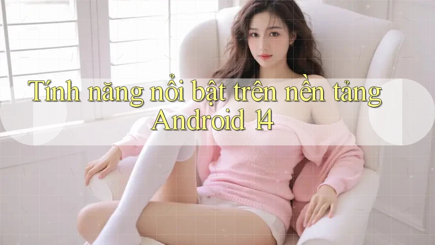 Tính năng nổi bật trên nền tảng Android 14