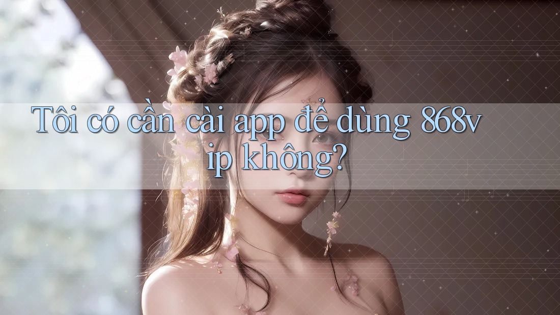 Tôi có cần cài app để dùng 868vip không?