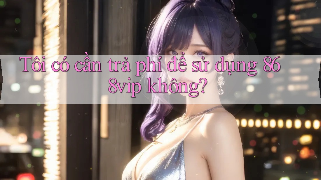 Tôi có cần trả phí để sử dụng 868vip không?