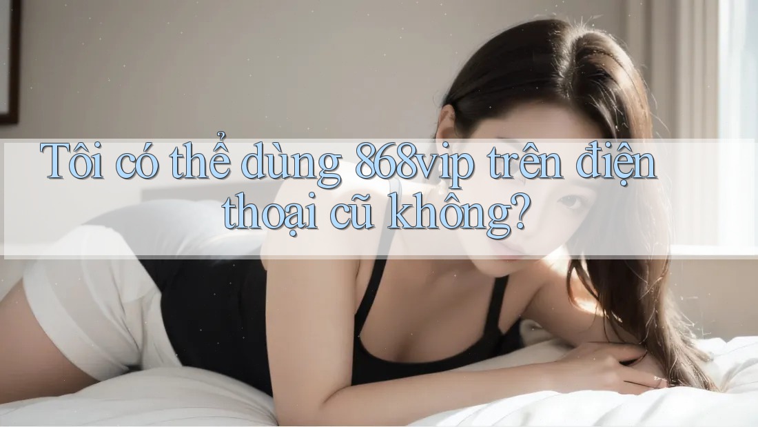 Tôi có thể dùng 868vip trên điện thoại cũ không?