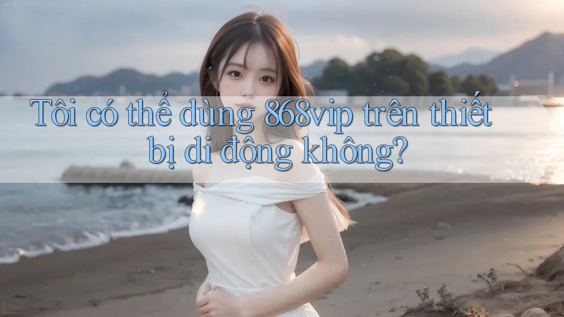 Tôi có thể dùng 868vip trên thiết bị di động không?