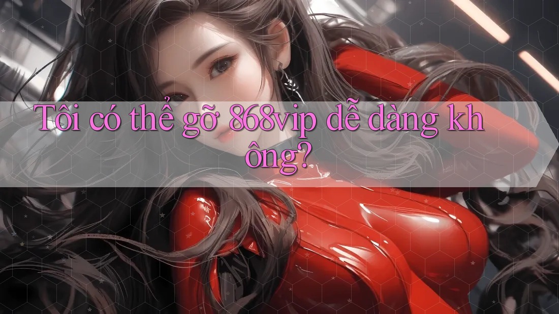 Tôi có thể gỡ 868vip dễ dàng không?