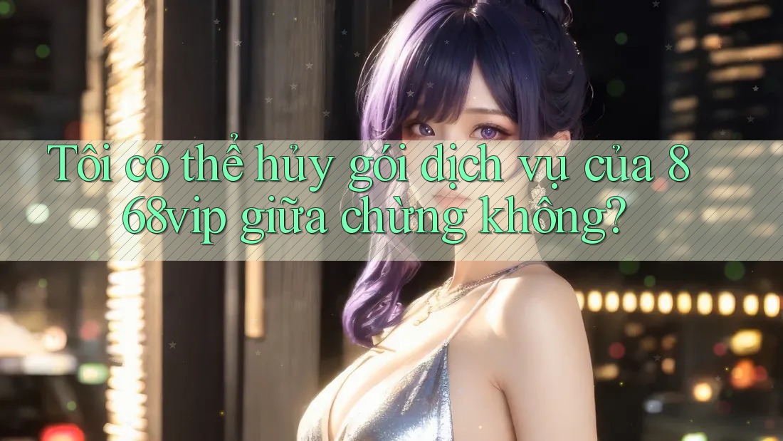 Tôi có thể hủy gói dịch vụ của 868vip giữa chừng không?