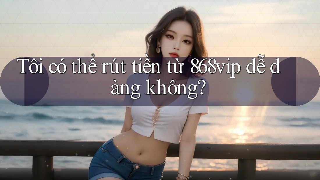 Tôi có thể rút tiền từ 868vip dễ dàng không?