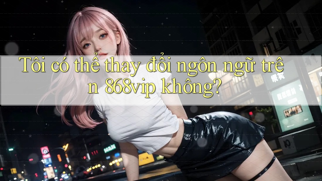 Tôi có thể thay đổi ngôn ngữ trên 868vip không?