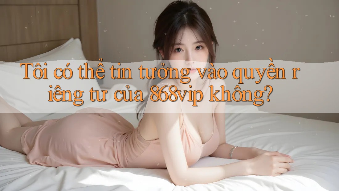 Tôi có thể tin tưởng vào quyền riêng tư của 868vip không?