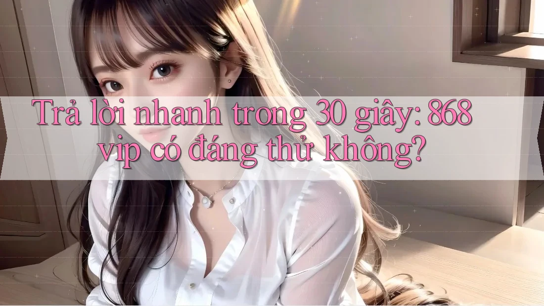 Trả lời nhanh trong 30 giây: 868vip có đáng thử không?