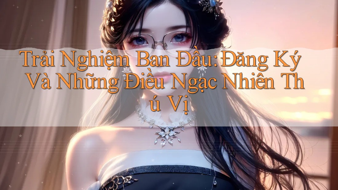 Trải Nghiệm Ban Đầu: Đăng Ký Và Những Điều Ngạc Nhiên Thú Vị