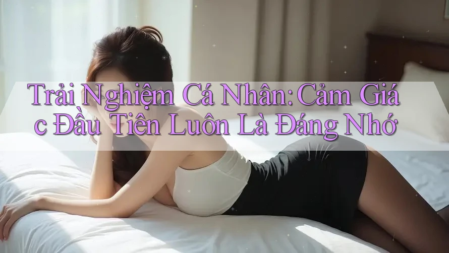 Trải Nghiệm Cá Nhân: Cảm Giác Đầu Tiên Luôn Là Đáng Nhớ