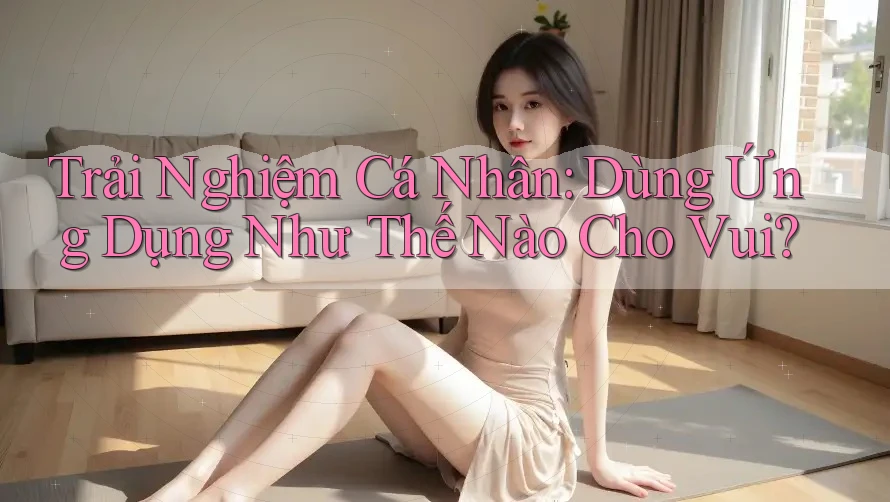 Trải Nghiệm Cá Nhân: Dùng Ứng Dụng Như Thế Nào Cho Vui? Trải Nghiệm Cá Nhân: Dùng Ứng Dụng Như Thế Nào Cho Vui?
