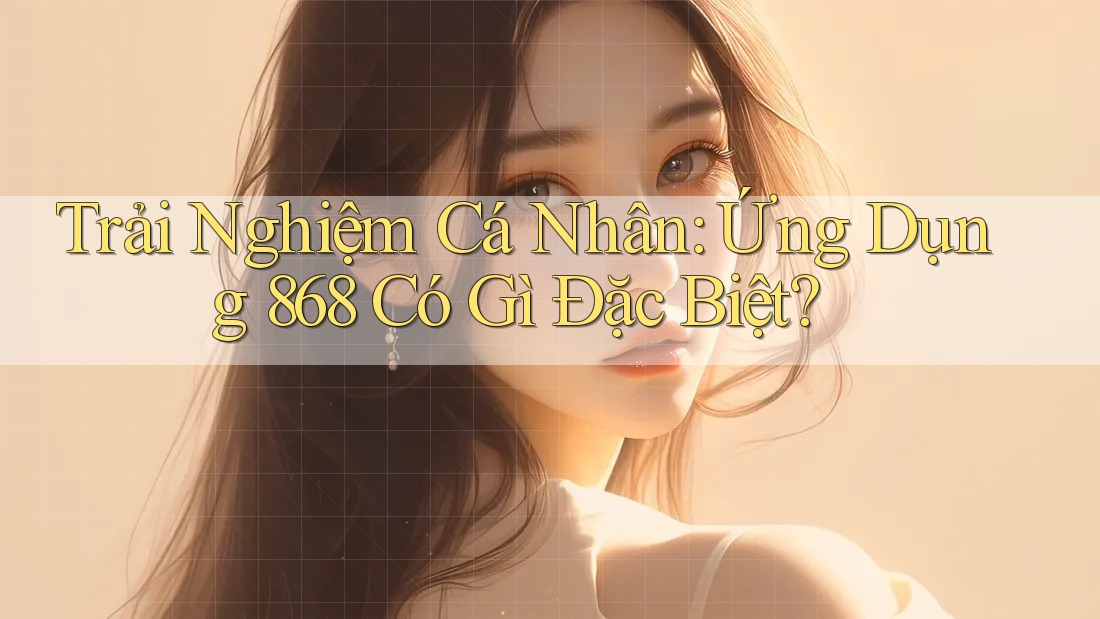 Trải Nghiệm Cá Nhân: Ứng Dụng 868 Có Gì Đặc Biệt?