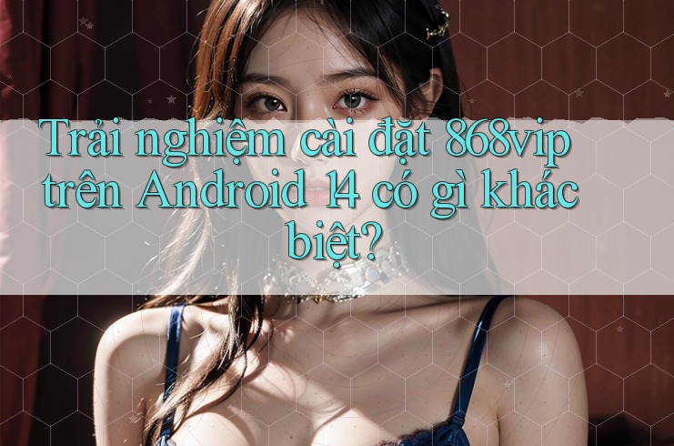 Trải nghiệm cài đặt 868vip trên Android 14 có gì khác biệt?