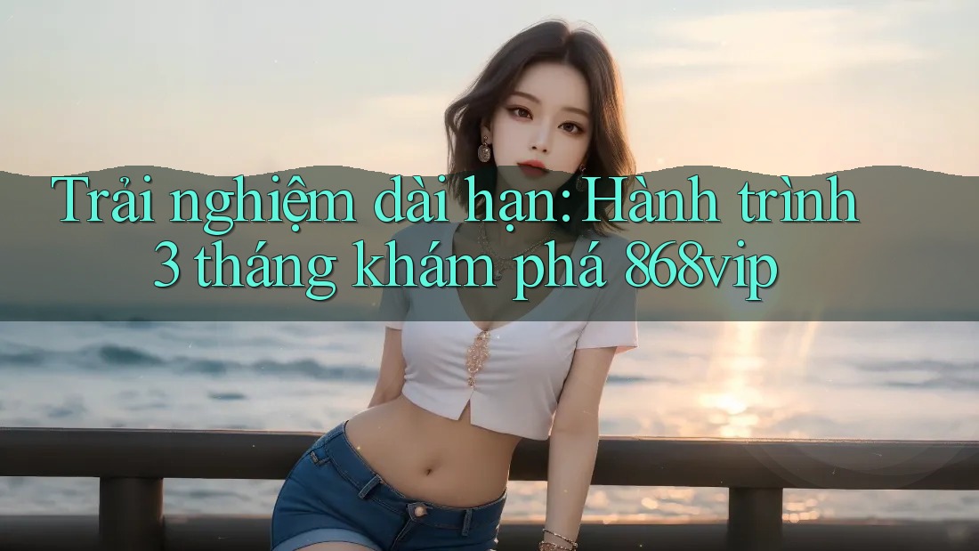 Trải nghiệm dài hạn: Hành trình 3 tháng khám phá 868vip
