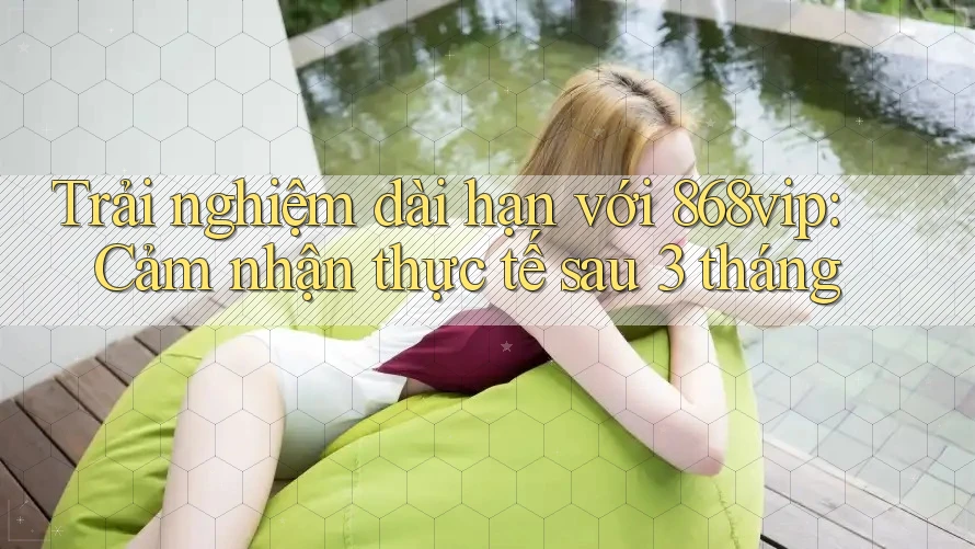 Trải nghiệm dài hạn với 868vip: Cảm nhận thực tế sau 3 tháng