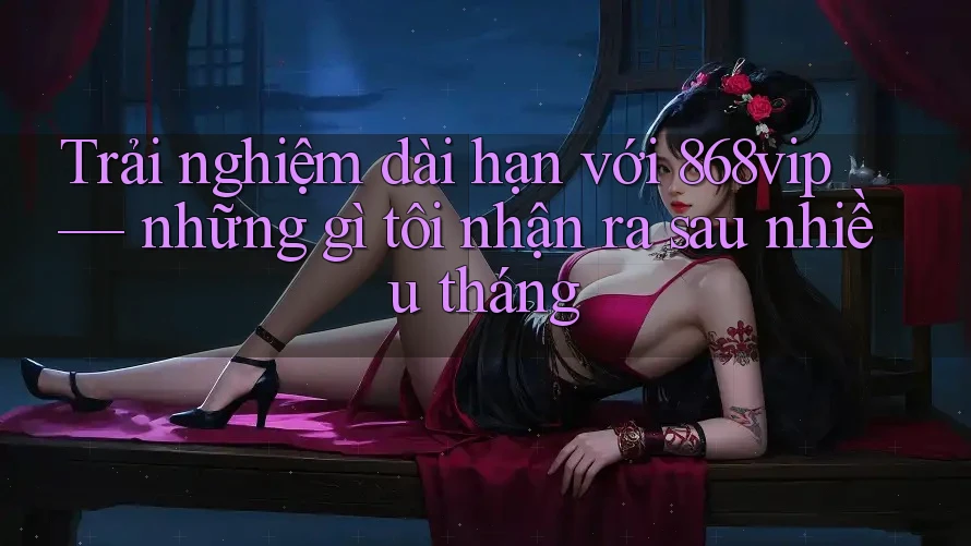 Trải nghiệm dài hạn với 868vip — những gì tôi nhận ra sau nhiều tháng