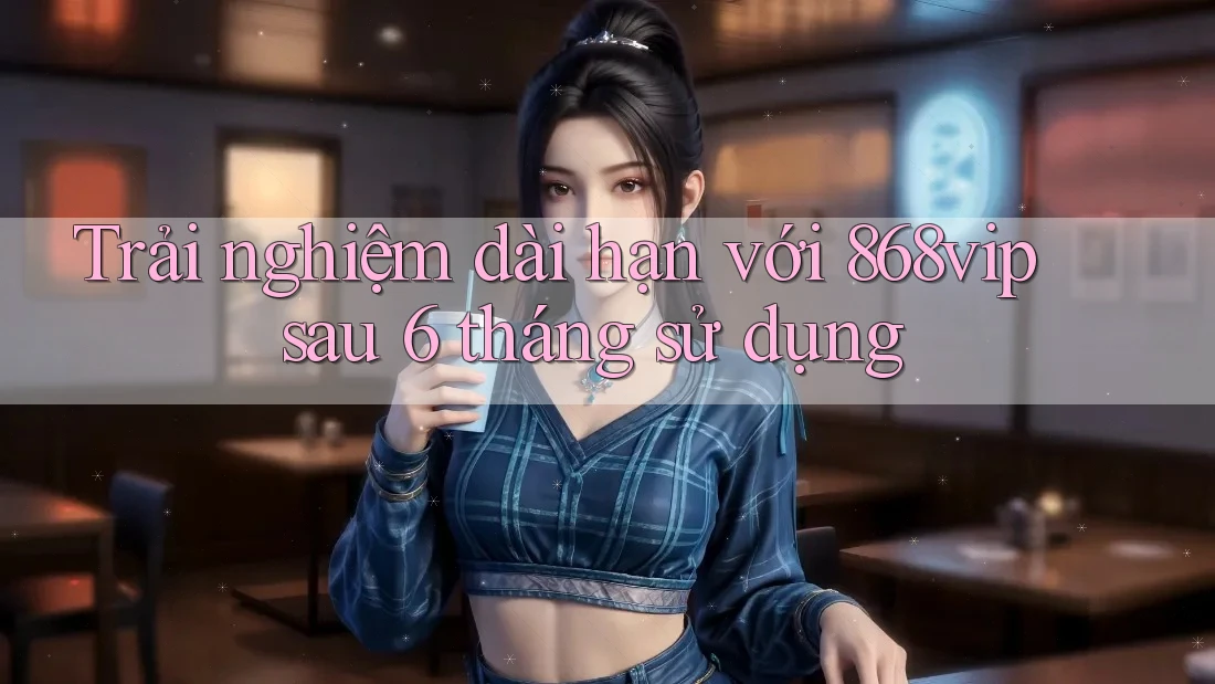 Trải nghiệm dài hạn với 868vip sau 6 tháng sử dụng