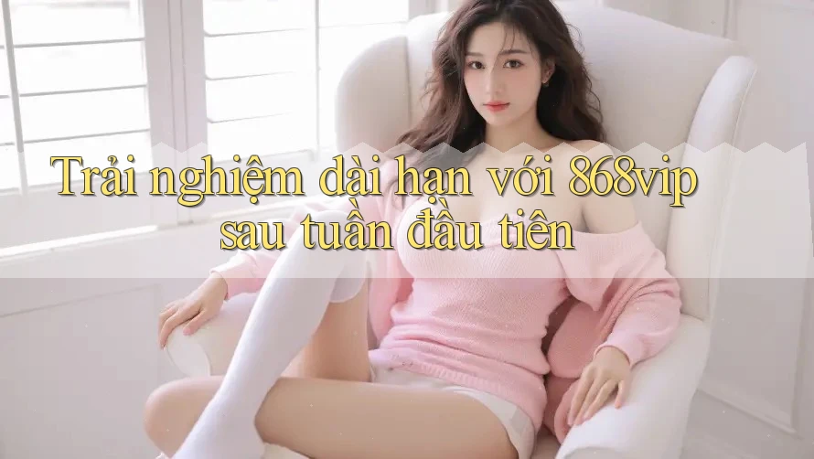 Trải nghiệm dài hạn với 868vip sau tuần đầu tiên