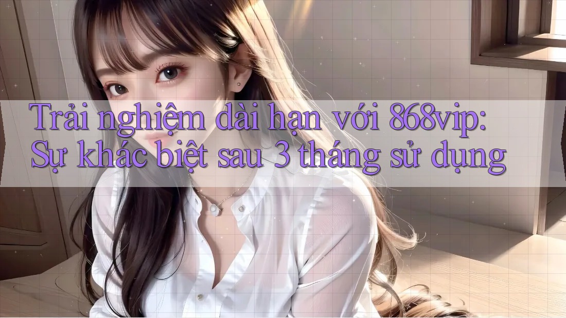 Trải nghiệm dài hạn với 868vip: Sự khác biệt sau 3 tháng sử dụng