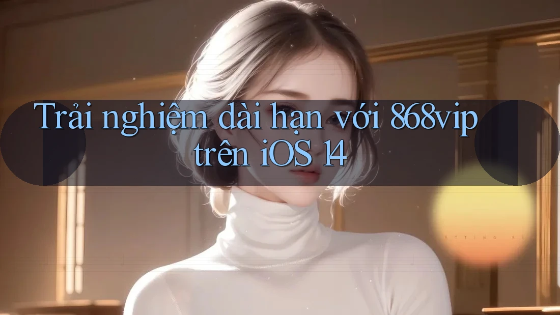 Trải nghiệm dài hạn với 868vip trên iOS 14