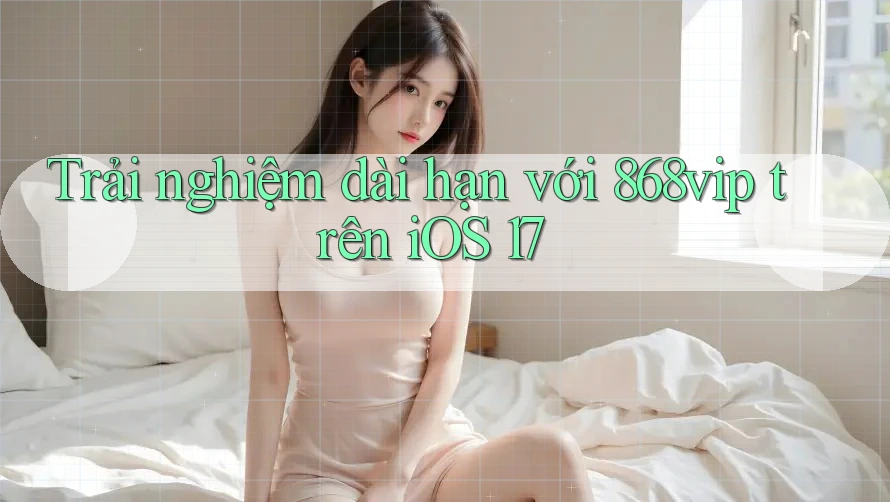 Trải nghiệm dài hạn với 868vip trên iOS 17