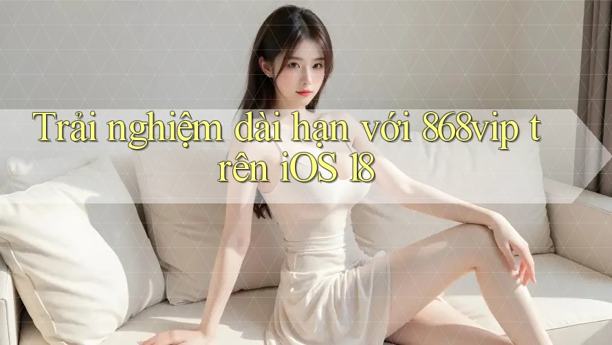 Trải nghiệm dài hạn với 868vip trên iOS 18
