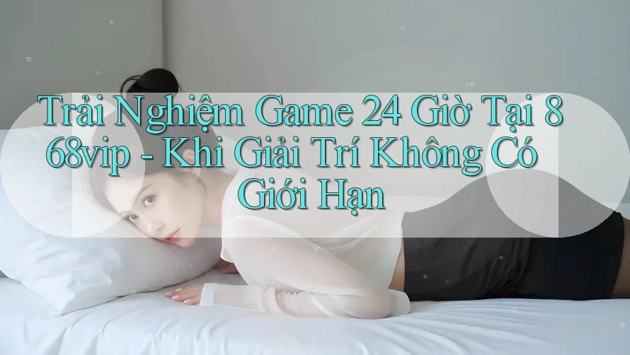 Trải Nghiệm Game 24 Giờ Tại 868vip - Khi Giải Trí Không Có Giới Hạn