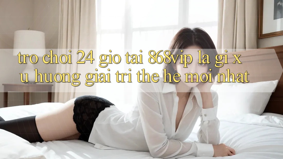 “Trò chơi 24 Giờ” Tại 868vip Là Gì? Xu Hướng Giải Trí Thế Hệ Mới nhất