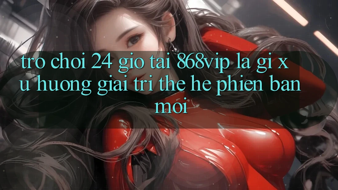 “Trò chơi 24 Giờ” Tại 868vip Là Gì? Xu Hướng Giải Trí Thế Hệ Phiên bản mới