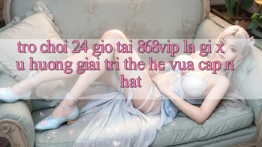 “Trò chơi 24 Giờ” Tại 868vip Là Gì? Xu Hướng Giải Trí Thế Hệ Vừa cập nhật