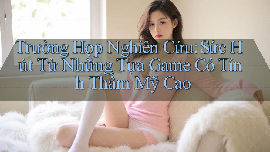 Trường Hợp Nghiên Cứu: Sức Hút Từ Những Tựa Game Có Tính Thẩm Mỹ Cao