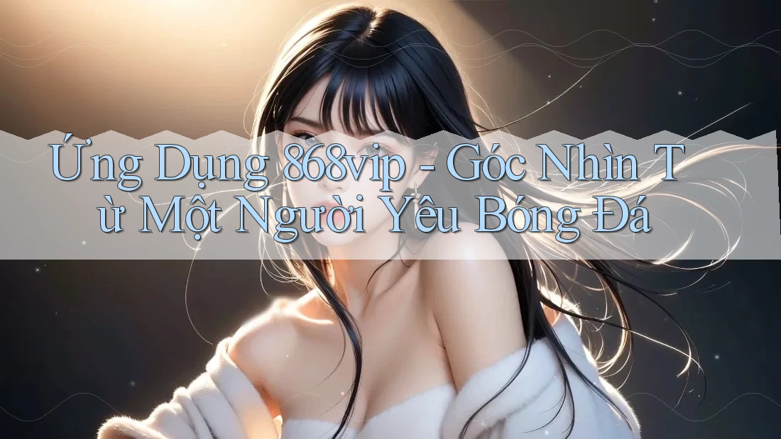 Ứng Dụng 868vip - Góc Nhìn Từ Một Người Yêu Bóng Đá