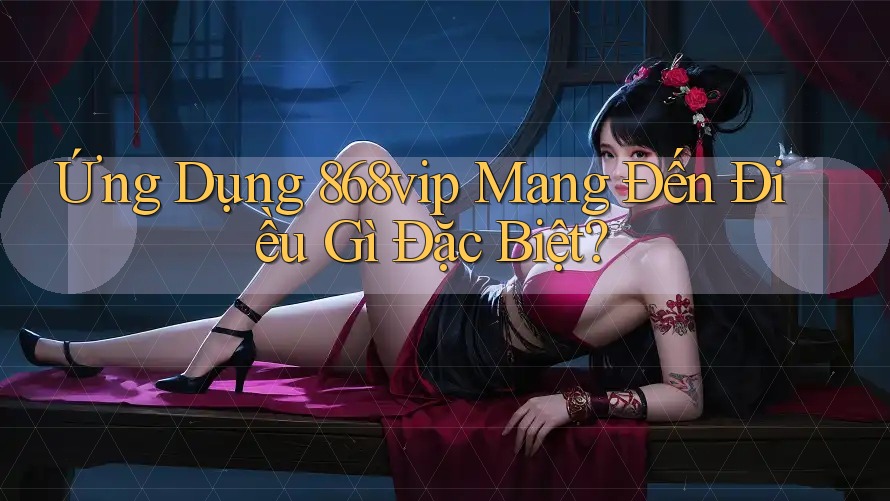 Ứng Dụng 868vip Mang Đến Điều Gì Đặc Biệt?
