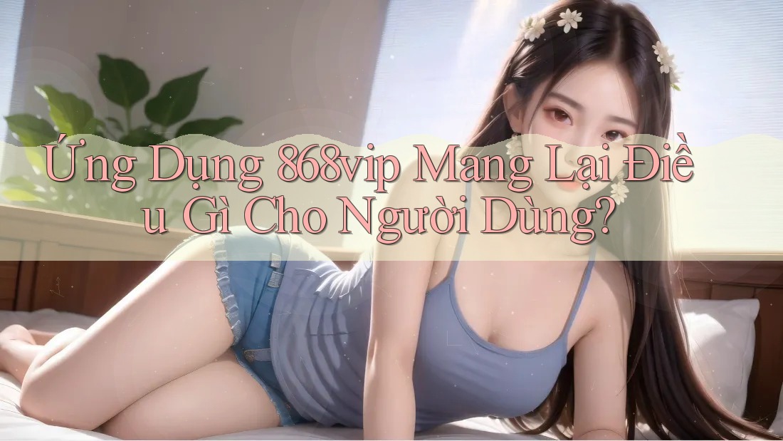 Ứng Dụng 868vip Mang Lại Điều Gì Cho Người Dùng?