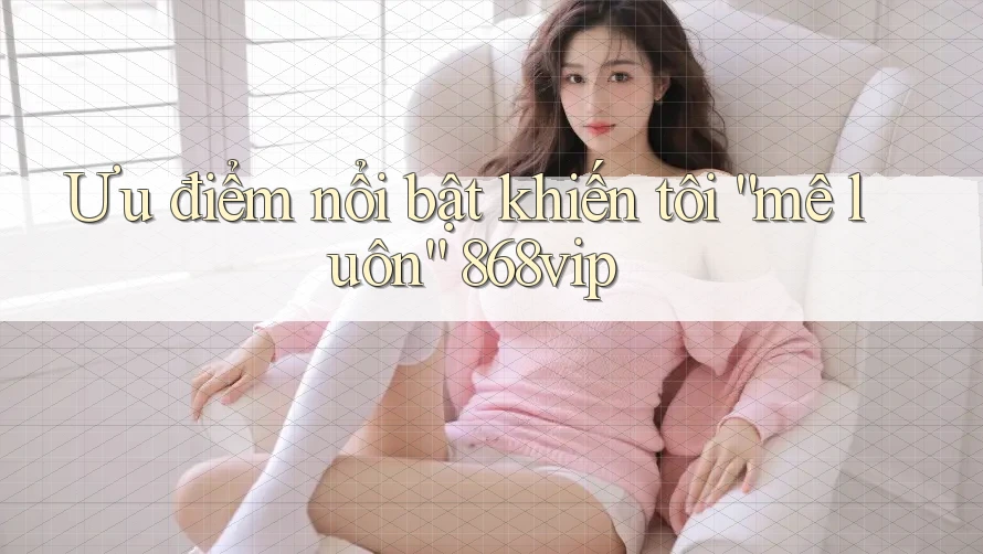Ưu điểm nổi bật khiến tôi “mê luôn” 868vip