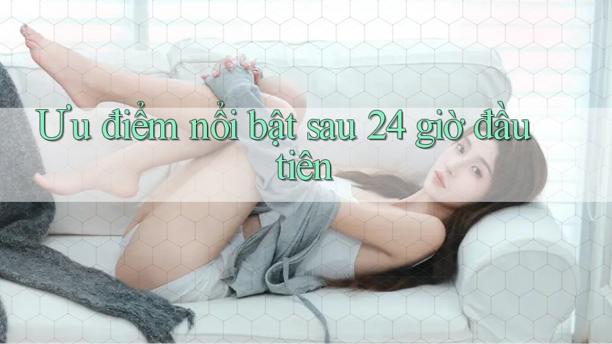 Ưu điểm nổi bật sau 24 giờ đầu tiên