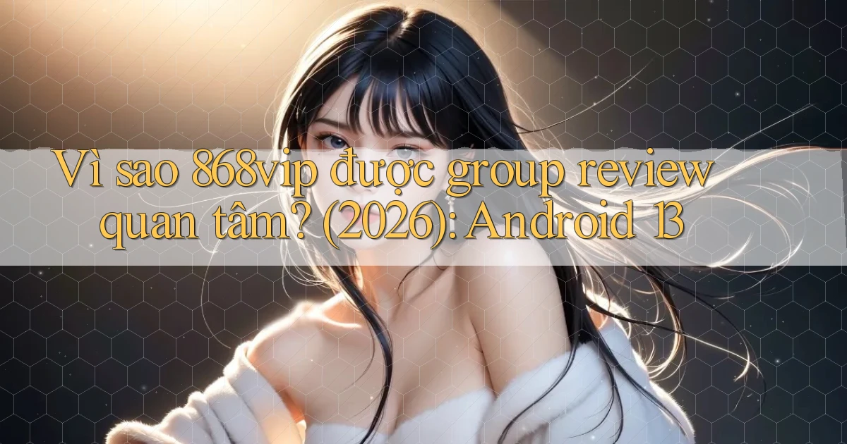 Vì sao 868vip được group review quan tâm (2026) Android 13